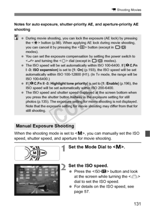 Page 131131
k Shooting Movies
Notes for auto exposure, shutter-priority AE, and aperture-priority AE 
shooting
When the shooting mode is set to , you can manually set the ISO speed, shutter speed, and  aperture for movie shooting.
1Set the Mode Dial to .
2Set the ISO speed.
  Press the < m> button and look 
at the screen while turning the < 6> 
dial to set the ISO speed.
  For details on the ISO speed, see 
page 57.
Manual Exposure Shooting
 During movie shooting, you can lock  the exposure (AE lock) by pressing...