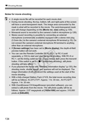 Page 134134
k Shooting Movies
Notes for movie shooting
 A single movie file will be  recorded for each movie shot.
  During movie shooting, the top, bottom , left, and right parts of the screen 
will have a semi-transparent mask . The image area surrounded by the 
mask is what will be recorded in  the movie. The semi-transparent mask 
size will change depending on the [ Movie rec. size] setting (p.139).
  Monaural sound is recorded by the  camera’s built-in microphone (p.128).
  Stereo sound recording is possib...