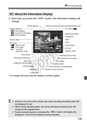 Page 135135
k Shooting Movies
 Each time you press the < B> button, the information display will 
change.
* The display will show only  the settings currently applied.
B About the Information Display
Histogram 
Possible shots
Exposure level indicator
Aperture
Frame rate
Shutter speed AE lock Magnifying frame
Picture Style
Battery check
Drive mode
Movie-recording size
Screen settings
· h: Stills display
· g: Exposure simulation
· e: Movie display
White balance Movie shooting remaining time/Elapsed time
Still...