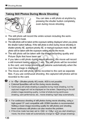 Page 136136
k Shooting Movies
You can take a still photo at anytime by 
pressing the shutter button completely, 
even during movie shooting.
  The still photo will record the  entire screen including the semi-
transparent mask.
 
The still photo will  be taken at the exposure setti ng displayed when you press 
the shutter button halfway. If the still  photo is shot during movie shooting in 
shutter-priority AE, aperture-priority AE, or manual exposure mode, the still 
photo will be taken with the ex posure...