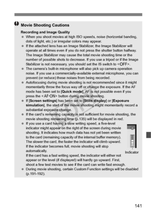 Page 141141
Movie Shooting Cautions
Recording and Image Quality
 When you shoot movies at high ISO  speeds, noise (horizontal banding, 
dots of light, etc.) or ir regular colors may appear.
  If the attached lens has an Image Stabilizer, the Image Stabilizer will 
operate at all times even  if you do not press the shutter button halfway. 
The Image Stabilizer may cause the  total movie shooting time or the 
number of possible shots to decrease . If you use a tripod or if the Image 
Stabilizer is not nece ssary,...