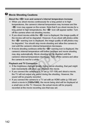 Page 142142
Movie Shooting Cautions
About the  icon and camera’s internal temperature increase
  When you shoot movies continuously  for a long period or in high 
temperatures, the camera’s internal temperature may increase and the 
 icon may appear on the screen. No te that if you shoot movies for a 
long period in high temperatures, the < E> icon will appear earlier. Turn 
off the camera when not shooting movies.
  If you shoot movies while the < E> icon is displayed,  the image quality of 
the movies will not...