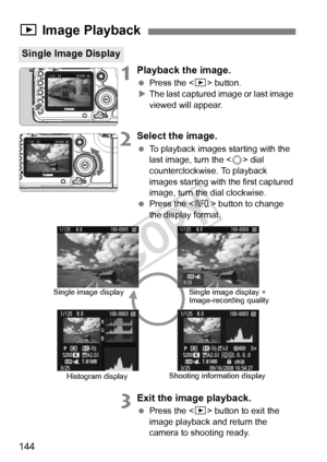 Page 144144
1Playback the image.
 Press the < x> button.
X The last captured image or last image 
viewed will appear.
2Select the image.
  To playback images starting with the 
last image, turn the < 5> dial 
counterclockwise. To playback 
images starting with the first captured 
image, turn the dial clockwise.
  Press the < B> button to change 
the display format.
3Exit the image playback.
  Press the < x> button to exit the 
image playback and return the 
camera to shooting ready.
x  Image Playback
Single...