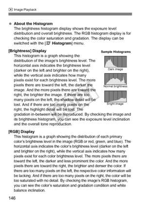 Page 146146
x Image Playback
 About the Histogram
The brightness histogram display shows the exposure level 
distribution and overall brightness. The RGB histogram display is for 
checking the color saturation an d gradation. The display can be 
switched with the [ 4 Histogram ] menu.
[Brightness] Display This histogram is a graph showing the 
distribution of the image’s brightness level. The 
horizontal axis indicates the brightness level 
(darker on the left and br ighter on the right), 
while the vertical...