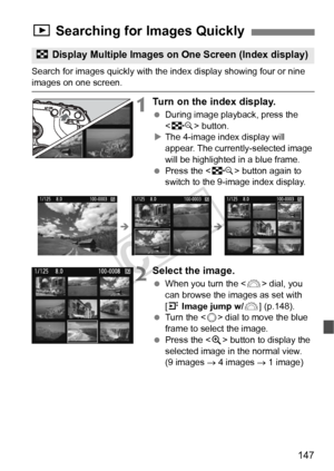 Page 147147
Search for images quickly with the index display showing four or nine images on one screen.
1Turn on the index display.
 During image playback, press the 
 button.
X The 4-image index display will 
appear. The currently-selected image 
will be highlighted in a blue frame.
  Press the < I> button again to 
switch to the 9-image index display.
2Select the image.
  When you turn the < 6> dial, you 
can browse the images as set with 
[4  Image jump w/ 6] (p.148).
  Turn the < 5> dial to move the blue...