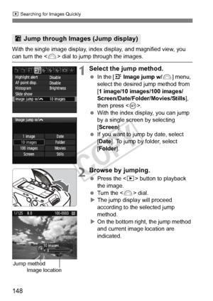 Page 148148
x Searching for Images Quickly
With the single image display, index  display, and magnified view, you can turn the  dial to jump through the images.
1Select the jump method.
 In the [4  Image jump w/ 6] menu, 
select the desired jump method from 
[1 image/10 images/100 images/
Screen/Date/Folder/Movies/Stills ], 
then press < 0>.
  With the index display, you can jump 
by a single screen by selecting 
[Screen ].
  If you want to jump by date, select 
[Date ]. To jump by folder, select 
[Folder]....