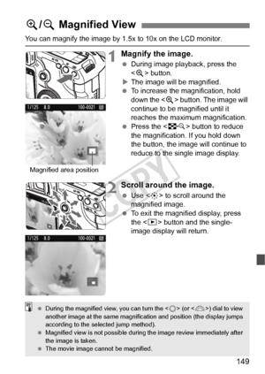 Page 149149
You can magnify the image by 1.5x to 10x on the LCD monitor.
1Magnify the image.
 During image playback, press the 
 button.
X The image will be magnified.
  To increase the magnification, hold 
down the < u> button. The image will 
continue to be magnified until it 
reaches the maximum magnification.
  Press the < I> button to reduce 
the magnification. If you hold down 
the button, the image will continue to 
reduce to the single image display.
2Scroll around the image.
  Use < 9> to scroll around...