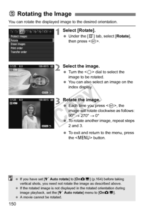 Page 150150
You can rotate the displayed image to the desired orientation.
1Select [Rotate].
 Under the [ 3] tab, select [ Rotate], 
then press < 0>.
2Select the image.
  Turn the < 5> dial to select the 
image to be rotated.
  You can also select an image on the 
index display.
3Rotate the image.
 Each time you press < 0>, the 
image will rotate clockwise as follows: 
90°  → 270°  → 0°
  To rotate another image, repeat steps 
2 and 3.
  To exit and return to the menu, press 
the < M > button.
b Rotating the...