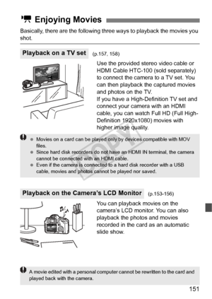 Page 151151
Basically, there are the following three ways to playback the movies you 
shot.
Use the provided stereo video cable or 
HDMI Cable HTC-100 (sold separately) 
to connect the camera to a TV set. You 
can then playback the captured movies 
and photos on the TV.
If you have a High-Definition TV set and 
connect your camera with an HDMI 
cable, you can watch Full HD (Full High-
Definition 1920x1080) movies with 
higher image quality.
You can playback movies on the 
camera’s LCD monitor. You can also...