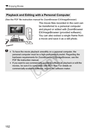 Page 152152
k Enjoying Movies
(See the PDF file instruction manual for ZoomBrowser EX/ImageBrowser)
The movie files recorded in the card can 
be transferred to a personal computer 
and played or edited with ZoomBrowser 
EX/ImageBrowser (provided software).
You can also extract a single frame from 
a movie and save it as a still photo.
Playback and Editing with a Personal Computer
 To have the movie playback smoothl y on a personal computer, the 
personal computer must be a high-performance model. Regarding the...