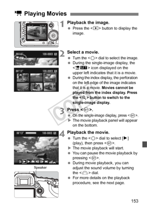 Page 153153
1Playback the image.
 Press the < x> button to display the 
image.
2Select a movie.
 Turn the  dial to select the image.  During the single-image display, the 
 icon displayed on the 
upper left indicates that it is a movie.
 
During the index display, the perforation 
on the left edge of  the image indicates 
that it is a movie. 
Movies cannot be 
played from the in dex display. Press 
the <
u> button to switch to the 
single-image display.
3Press < 0>.
 On the single-image display, press .XThe...