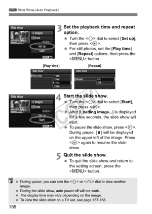 Page 156156
3 Slide Show (Auto Playback)
 3Set the playback time and repeat 
option.
 Turn the < 5> dial to select [ Set up], 
then press < 0>.
  For still photos, set the [ Play time] 
and [Repeat ] options, then press the 
< M > button.
4Start the slide show.
 Turn the < 5> dial to select [ Start], 
then press < 0>.
X After [ Loading image... ] is displayed 
for a few seconds, the slide show will 
start.
  To pause the slide show, press < 0>. 
During pause, [ ] will be displayed 
on the upper left of the...