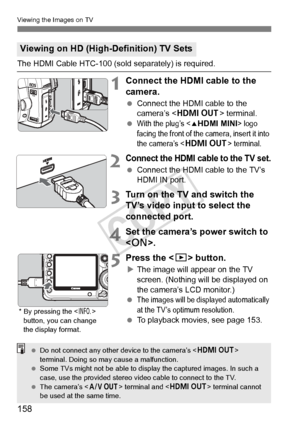 Page 158158
Viewing the Images on TV
The HDMI Cable HTC-100 (sold separately) is required.
1Connect the HDMI cable to the 
camera.
 Connect the HDMI cable to the 
camera’s < D > terminal.
 
With the plug’s  logo 
facing the front of the  camera, insert it into 
the camera’s <
D> terminal.
2Connect the HDMI cable to the TV set.
  Connect the HDMI cable to the TV’s 
HDMI IN port.
3Turn on the TV and switch the 
TV’s video input to select the 
connected port.
4Set the camera’s power switch to 
.
5Press the < x>...