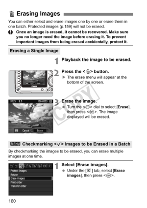 Page 160160
You can either select and erase images one by one or erase them in 
one batch. Protected images (p.159) will not be erased.
Once an image is erased, it cannot be recovered. Make sure 
you no longer need the image before erasing it. To prevent 
important images from being er ased accidentally, protect it.
1Playback the image to be erased.
2Press the  button.
X The erase menu will appear at the 
bottom of the screen.
3Erase the image.
  Turn the < 5> dial to select [ Erase], 
then press < 0>. The image...