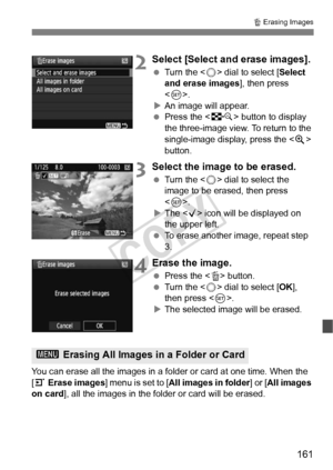 Page 161161
L Erasing Images
2Select [Select and erase images].
  Turn the < 5> dial to select [ Select 
and erase images ], then press 
< 0 >.
X An image will appear.
  Press the < I> button to display 
the three-image view. To return to the 
single-image display, press the < u> 
button.
3Select the image to be erased.
  Turn the < 5> dial to select the 
image to be erased, then press 
< 0 >.
X The < X> icon will be displayed on 
the upper left.
  To erase another image, repeat step 
3.
4Erase the image.
 Press...