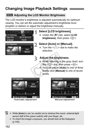 Page 162162
The LCD monitor’s brightness is adjusted automatically for optimum 
viewing. You can set the automatic adjustment’s brightness level 
(brighter or darker) or ad just the brightness manually.
1Select [LCD brightness].
 Under the [ 6] tab, select [LCD 
brightness ], then press < 0>.
2Select [Auto] or [Manual].
  Turn the < 6> dial to make the 
selection.
3 Adjust the brightness.
  While referring to the gray chart, turn 
the < 5> dial, then press < 0>.
  You can adjust [ Auto] to one of three 
levels,...