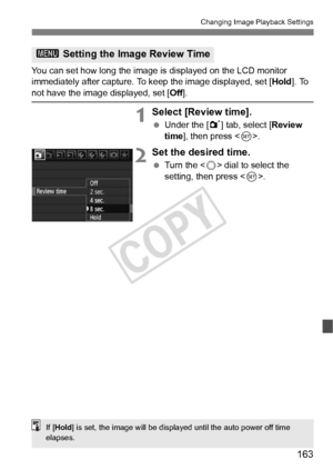 Page 163163
Changing Image Playback Settings
You can set how long the image is displayed on the LCD monitor 
immediately after capture. To keep the image displayed, set [ Hold]. To 
not have the image displayed, set [Off ].
1Select [Review time].
 Under the [ 1] tab, select [ Review 
time ], then press < 0>.
2Set the desired time.
  Turn the < 5> dial to select the 
setting, then press < 0>.
3  Setting the Image Review Time
If [Hold ] is set, the image will be displa yed until the auto power off time 
elapses....