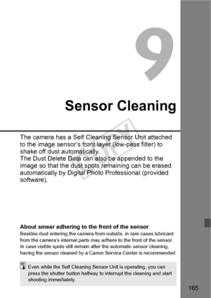 Page 165165
Sensor Cleaning
The camera has a Self Cleaning Sensor Unit attached 
to the image sensor’s front  layer (low-pass filter) to 
shake off dust automatically. 
The Dust Delete Data can  also be appended to the 
image so that the dust spot s remaining can be erased 
automatically by Digital Photo Professional (provided 
software).
About smear adhering to the front of the sensorBesides dust entering the camera from  outside, in rare cases lubricant 
from the camera’s internal parts may  adhere to the...