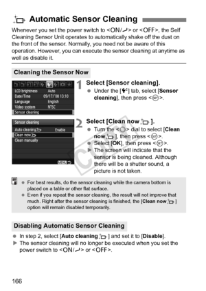 Page 166166
Whenever you set the power switch to  or < 2>, the Self 
Cleaning Sensor Unit operates to aut omatically shake off the dust on 
the front of the sensor. Normally , you need not be aware of this 
operation. However, you can execute  the sensor cleaning at anytime as 
well as disable it.
1Select [Sensor cleaning].
 Under the [ 6] tab, select [Sensor 
cleaning], then press < 0>.
2Select [Clean nowf ].
 Turn the < 5> dial to select [ Clean 
now f], then press < 0>.
  Select [OK ], then press < 0>.
X The...