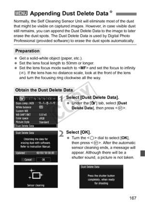 Page 167167
Normally, the Self Cleaning Sensor Unit will eliminate most of the dust 
that might be visible on captured im ages. However, in case visible dust 
still remains, you can append the Dust  Delete Data to the image to later 
erase the dust spots. The Dust Delete  Data is used by Digital Photo 
Professional (provided software) to erase the dust spots automatically.
  Get a solid-white object (paper, etc.).
  Set the lens focal length to 50mm or longer.
  Set the lens focus mode switch to < MF> and set...