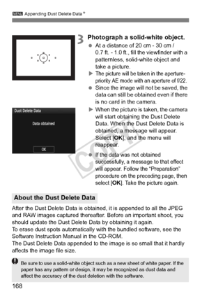 Page 168168
3 Appending Dust Delete Data N
3Photograph a solid-white object.
 At a distance of 20 cm - 30 cm / 
0.7 ft. - 1.0 ft., fill the viewfinder with a 
patternless, solid-white object and 
take a picture.
X
The picture will be taken in the aperture-
priority AE mode with  an aperture of f/22.
 Since the image will  not be saved, the 
data can still be obta ined even if there 
is no card in the camera.
X When the picture is taken, the camera 
will start obtaining the Dust Delete 
Data. When the Dust Delete...