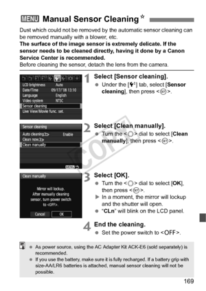 Page 169169
Dust which could not be removed by the automatic sensor cleaning can 
be removed manually with a blower, etc.
The surface of the image sensor is extremely delicate. If the 
sensor needs to be cleaned directly, having it done by a Canon 
Service Center is recommended.
Before cleaning the sensor, det ach the lens from the camera.
1Select [Sensor cleaning].
 Under the [ 6] tab, select [Sensor 
cleaning], then press < 0>.
2Select [Clean manually].
  Turn the < 5> dial to select [ Clean 
manually ], then...