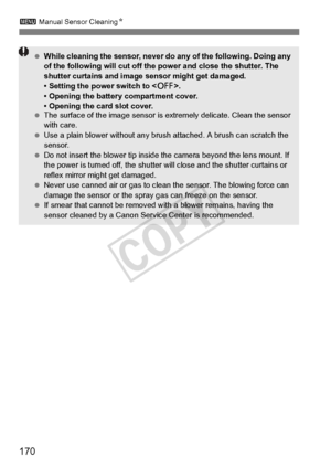 Page 170170
3 Manual Sensor Cleaning N
 While cleaning the sensor, never do  any of the following. Doing any 
of the following will  cut off the power and close the shutter. The 
shutter curtains and image  sensor might get damaged.
• Setting the power switch to < 2>.
• Opening the battery compartment cover.
• Opening the card slot cover.
  The surface of the image  sensor is extremely delicate. Clean the sensor 
with care.
  Use a plain blower without any brus h attached. A brush can scratch the 
sensor.
  Do...
