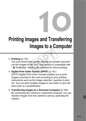 Page 171171
Printing Images and TransferringImages to a Computer
 Printing (p.172)
You can connect the camera directly to a printer and print 
out the images in the card. The camera is compatible with 
“w PictBridge” which is the standard for direct printing.
  Digital Print Order Format (DPOF) (p.181)
DPOF (Digital Print Order Fo rmat) enables you to print 
images recorded in the card according to your printing 
instructions such as the image  selection, quantity to print, 
etc. You can print multiple images in...