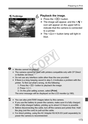 Page 173173
Preparing to Print
6Playback the image.
 Press the  button.
X The image will appear, and the < w> 
icon will appear on the upper left to 
indicate that the camera is connected 
to a printer.
X The < l> button lamp will light in 
blue.wPictBridge
  Movies cannot be printed.
  The camera cannot be used  with printers compatible only with CP Direct 
or Bubble Jet Direct.
  Do not use any interface cable other than the  one provided.
  If there is a long beeping sound in st ep 5, it indicates a problem...