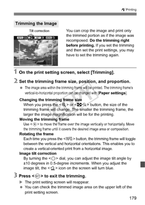 Page 179179
wPrinting
You can crop the image and print only 
the trimmed portion as if the image was 
recomposed.  Do the trimming right 
before printing. If you set the trimming 
and then set the print settings, you may 
have to set the trimming again.
1 On the print setting screen, select [Trimming].
2 Set the trimming frame si ze, position, and proportion.
 The image area within the trimming frame will be printed. The trimming frame’s 
vertical-to-horizontal proportion can be changed with [
Paper settings]....