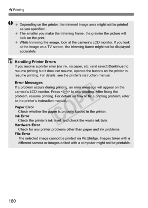 Page 180180
wPrinting
 Depending on the printer , the trimmed image area  might not be printed 
as you specified.
  The smaller you make the trimming fr ame, the grainier the picture will 
look on the print.
  While trimming the image, look at th e camera’s LCD monitor. If you look 
at the image on a TV sc reen, the trimming frame  might not be displayed 
accurately.
Handling Printer ErrorsIf you resolve a printer error (no in k, no paper, etc.) and select [Continue] to 
resume printing but it doe s not resume,...