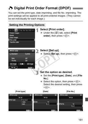 Page 181181
You can set the print type, date imprinting, and file No. imprinting. The 
print settings will be applied to all print-ordered images. (They cannot 
be set individually for each image.)
1Select [Print order].
X Under the [ 3] tab, select [ Print 
order], then press < 0>.
2Select [Set up].
  Select [Set up ], then press .
3Set the option as desired.
  Set the [Print type ], [Date ], and [ File 
No. ].
  Select the option, then press < 0>. 
Select the desired setting, then press 
< 0 >.
W Digital Print...