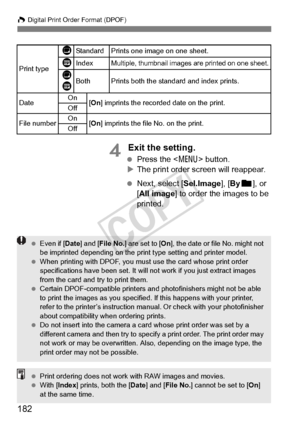 Page 182182
W Digital Print Order Format (DPOF)
4 Exit the setting.
 Press the < 7> button.
X The print order screen will reappear.
  Next, select [Sel.Image], [ Byn ], or 
[All image] to order the images to be 
printed.
Print type
KStandard Prints one image on one sheet.
LIndexMultiple, thumbnail images are printed on one sheet.
K
LBothPrints both the standard and index prints.
Date On
[On ] imprints the recorded  date on the print.
Off
File numberOn[On ] imprints the file  No. on the print.
Off
  Even if [...