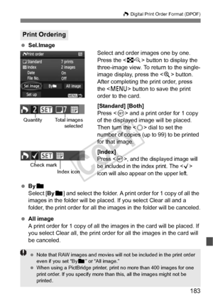 Page 183183
W Digital Print Order Format (DPOF)
 Sel.Image
Select and order images one by one.
Press the  button to display the 
three-image view. To return to the single-
image display, press the < u> button.
After completing the print order, press 
the < M > button to save the print 
order to the card.
[Standard] [Both]
Press < 0> and a print order for 1 copy 
of the displayed image will be placed. 
Then turn the < 5> dial to set the 
number of copies (up to 99) to be printed 
for that image.
[Index]
Press ,...