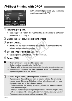 Page 184184
With a PictBridge printer, you can easily 
print images with DPOF.
1Preparing to print.
 See page 172. Follow the “Connecting  the Camera to a Printer” 
procedure up to step 5.
2Under the [3] tab, select [Print order].
3Select [Print].
  [Print] will be displayed only if the camera is connected to the 
printer and printing is possible.
4Set the [Paper settings]. (p.174)
  Set the printing effects (p.176) if necessary.
5Select [OK].
WDirect Printing with DPOF
 Before printing, be sure  to set the...