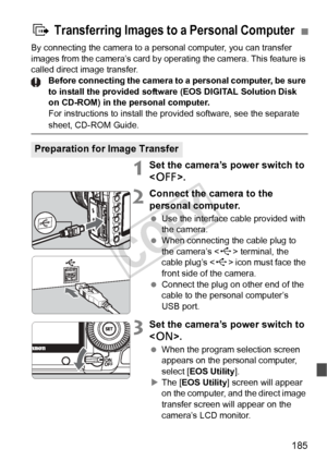 Page 185185
By connecting the camera to a personal computer, you can transfer 
images from the camera’s card by operating the camera. This feature is 
called direct image transfer. Before connecting the camera to a personal computer, be sure 
to install the provided software (EOS DIGITAL Solution Disk 
on CD-ROM) in the personal computer.
For instructions to install the pr ovided software, see the separate 
sheet, CD-ROM Guide.
1Set the camera’s power switch to 
.
2Connect the camera to the 
personal computer....