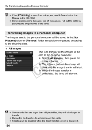 Page 186186
d Transferring Images to a Personal Computer
The images sent to the personal computer will be saved in the [ My 
Pictures] folder or [ Pictures] folder in subfolders organized according 
to the shooting date.
 All images
This is to transfer all the images in the 
card to the personal computer.
 Select [All images ], then press the 
< l > button.
X The < l> button’s blue lamp will 
blink and the image transfer will start.
X When the image transfer is 
completed, the lamp will stay on.
Transferring...