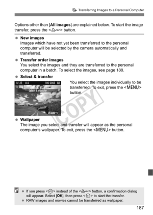 Page 187187
d Transferring Images to a Personal Computer
Options other than [ All images] are explained below. To start the image 
transfer, press the < l> button.
  New images
Images which have not yet been  transferred to the personal 
computer will be selected by  the camera automatically and 
transferred.
  Transfer order images
You select the images and they  are transferred to the personal 
computer in a batch. To se lect the images, see page 188.
  Select & transfer
You select the images individually to...