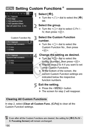 Page 190190
1Select [8].
  Turn the < 6> dial to select the [ 8] 
tab.
2Select the group.
  Turn the < 5> dial to select C.Fn I - 
IV, then press < 0>.
3Select the Custom Function 
number.
  Turn the < 5> dial to select the 
Custom Function No., then press 
< 0 >.
4 Change the setting as desired.
  Turn the < 5> dial to select the 
setting (number), then press < 0>.
  Repeat steps 2 to 4 if you want to set 
other Custom Functions.
  At the bottom of the screen, the 
current Custom Function settings are...