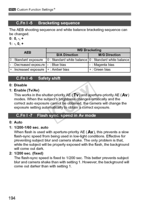 Page 194194
3 Custom Function Settings N
C.Fn I -5     Bracketing sequence
The AEB shooting sequence and white balance bracketing sequence can 
be changed.
0: 0, -, +
1: -, 0, +
C.Fn I -6     Safety shift
0: Disable
1: Enable (Tv/Av)
This works in the shutter-priority AE ( s) and aperture-priority AE (f) 
modes. When the subject’s bright ness changes erratically and the 
correct auto exposure cannot be obt ained, the camera will change the 
exposure setting automatically to obtain a correct exposure.
C.Fn I -7...