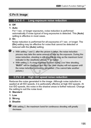 Page 195195
3 Custom Function Settings N
C.Fn II: Image
C.Fn II -1     Long exposure noise reduction
0: Off
1: Auto
For 1 sec. or longer exposure s, noise reduction is performed 
automatically if noise typical of lo ng exposures is detected. This [Auto] 
setting is effective in most cases.
2: On Noise reduction is performed for all ex posures of 1 sec. or longer. The 
[ On ] setting may be effective for no ise that cannot be detected or 
reduced with the [Auto ] setting.
C.Fn II -2     High ISO speed noise...