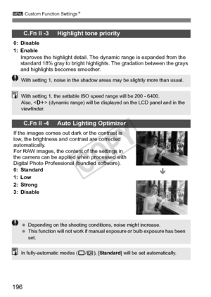 Page 196196
3 Custom Function Settings N
C.Fn II -3     Highlight tone priority
0: Disable
1: Enable
Improves the highlight detail. The  dynamic range is expanded from the 
standard 18% gray to bright highli ghts. The gradation between the grays 
and highlights becomes smoother.
C.Fn II -4     Auto Lighting Optimizer
If the images comes out  dark or the contrast is 
low, the brightness and contrast are corrected 
automatically.
For RAW images, the conten t of the settings in 
the camera can be applied when...