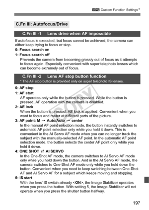 Page 197197
3 Custom Function Settings N
C.Fn III: Autofocus/Drive
C.Fn III -1     Lens drive when AF impossible
If autofocus is executed, but focus  cannot be achieved, the camera can 
either keep trying to focus or stop.
0: Focus search on
1: Focus search off
Prevents the camera from becoming grossly out of focus as it attempts 
to focus again. Especially convenient  with super telephoto lenses which 
can become extremely out of focus.
C.Fn III -2     Lens AF stop button function* The AF stop button is...