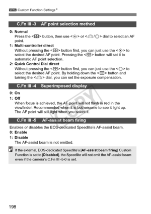 Page 198198
3 Custom Function Settings N
C.Fn III -3    AF point selection method
0: Normal
Press the < S> button, then use < 9> or  dial to select an AF 
point.
1: Multi-controller direct
Without pressing the < S> button first, you can just use the < 9> to 
select the desired AF point. Pressing the < S> button will set it to 
automatic AF point selection.
2: Quick Control Dial direct
Without pressing the < S> button first, you can just use the < 5> to 
select the desired AF poi nt. By holding down the < S>...