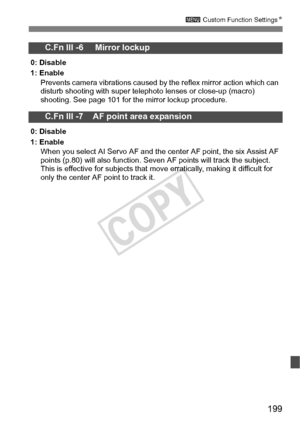 Page 199199
3 Custom Function Settings N
C.Fn III -6     Mirror lockup
0: Disable
1: Enable
Prevents camera vibrations caused by the reflex mirror action which can 
disturb shooting with s uper telephoto lenses or close-up (macro) 
shooting. See page 101 for t he mirror lockup procedure.
C.Fn III -7    AF point area expansion
0: Disable
1: Enable
When you select AI Servo AF and the center AF point, the six Assist AF 
points (p.80) will also function. Seven AF points will tr ack the subject. 
This is effective...