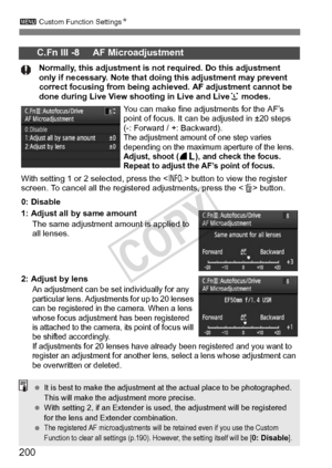 Page 200200
3 Custom Function Settings N
C.Fn III -8     AF Microadjustment
Normally, this adjustment is no t required. Do this adjustment 
only if necessary. Note that do ing this adjustment may prevent 
correct focusing from being achieved. AF adjustment cannot be 
done during Live View  shooting in Live and Live u modes.
You can make fine adjustments for the AF’s 
point of focus. It can  be adjusted in ±20 steps  
(-: Forward / +: Backward).
The adjustment amount of  one step varies 
depending on the maximum...