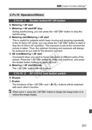 Page 201201
3 Custom Function Settings N
C.Fn IV: Operation/Others
C.Fn IV -1     Shutter button/AF-ON button
0: Metering + AF start
1: Metering + AF start/AF stop
During autofocusing, you can press the < p> button to stop the 
autofocusing.
2: Metering start/Me tering + AF start
This is useful for subjects which keep moving and stopping repeatedly. 
In the AI Servo AF m ode, you can press the < p> button to start or 
stop the AI Servo AF ope ration. The exposure is set at the moment the 
picture is taken. Thus,...