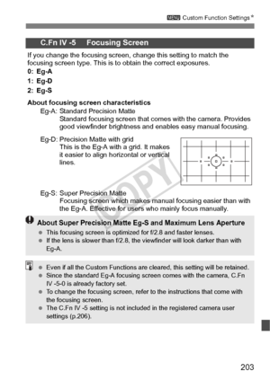 Page 203203
3 Custom Function Settings N
C.Fn IV -5     Focusing Screen
If you change the focusing screen, ch ange this setting to match the 
focusing screen type. This is  to obtain the correct exposures.
0: Eg-A
1: Eg-D
2: Eg-S
About focusing scr een characteristics
Eg-A: Standard Precision Matte Standard focusing screen that come s with the camera. Provides 
good viewfinder brightness and enables easy manual focusing.
Eg-D: Precision Matte with grid This is the Eg-A with a grid. It makes 
it easier to align...