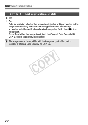 Page 204204
3 Custom Function Settings N
C.Fn IV -6     Add original decision data
0: Off
1: On
Data for verifying whether the image is  original or not is appended to the 
image automatically. When the  shooting information of an image 
appended with the verification data  is displayed (p.145), the  icon 
will appear.
To verify whether the image is original, the Original Data Security Kit 
OSK-E3 (sold separately) is required.
The images are not compatible with  the image encryption/decryption 
features of...