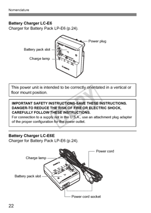 Page 2222
Nomenclature
Battery Charger LC-E6
Charger for Battery Pack LP-E6 (p.24).
Battery Charger LC-E6E
Charger for Battery Pack LP-E6 (p.24).
Battery pack slot
Charge lamp
Power plug
This power unit is intended to be correctly orientated in a vertical or 
floor mount position.
IMPORTANT SAFETY INSTRUCTIO NS-SAVE THESE INSTRUCTIONS.
DANGER-TO REDUCE THE RISK OF FIRE OR ELECTRIC SHOCK, 
CAREFULLY FOLLOW THESE INSTRUCTIONS.
For connection to a supply  not in the U.S.A., use an attachment plug adapter 
of the...
